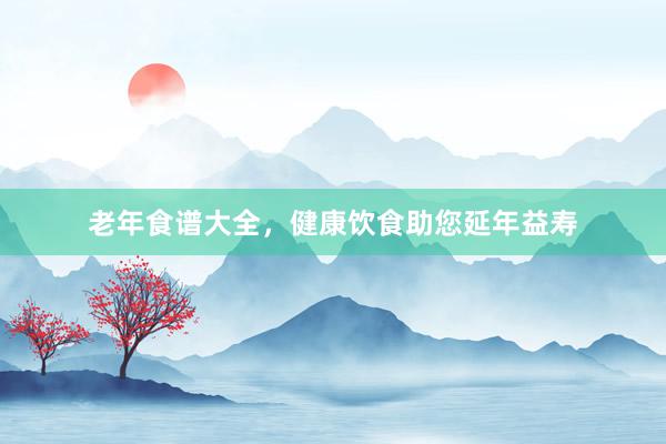 老年食谱大全，健康饮食助您延年益寿