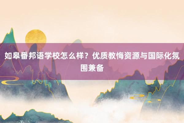 如皋番邦语学校怎么样？优质教悔资源与国际化氛围兼备