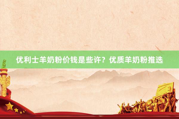 优利士羊奶粉价钱是些许？优质羊奶粉推选